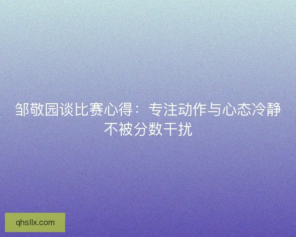 邹敬园谈比赛心得：专注动作与心态冷静不被分数干扰